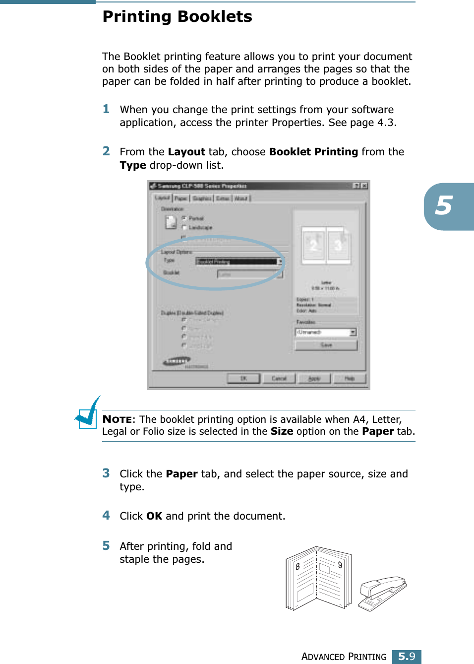 ADVANCED PRINTING5.95Printing BookletsThe Booklet printing feature allows you to print your document on both sides of the paper and arranges the pages so that the paper can be folded in half after printing to produce a booklet. 1When you change the print settings from your software application, access the printer Properties. See page 4.3.2From the Layout tab, choose Booklet Printing from the Type drop-down list. NOTE: The booklet printing option is available when A4, Letter, Legal or Folio size is selected in the Size option on the Paper tab.3Click the Paper tab, and select the paper source, size and type.4Click OK and print the document.5After printing, fold and staple the pages. 89