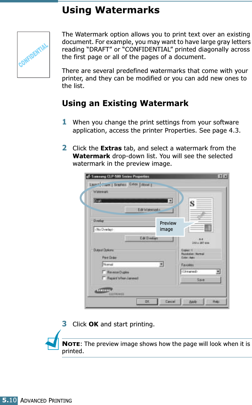 ADVANCED PRINTING5.10Using WatermarksThe Watermark option allows you to print text over an existing document. For example, you may want to have large gray letters reading “DRAFT” or “CONFIDENTIAL” printed diagonally across the first page or all of the pages of a document. There are several predefined watermarks that come with your printer, and they can be modified or you can add new ones to the list. Using an Existing Watermark1When you change the print settings from your software application, access the printer Properties. See page 4.3. 2Click the Extras tab, and select a watermark from the Watermark drop-down list. You will see the selected watermark in the preview image. 3Click OK and start printing. NOTE: The preview image shows how the page will look when it is printed.Preview image