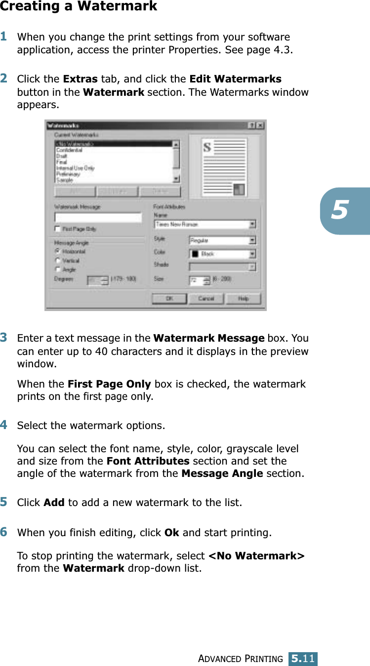 ADVANCED PRINTING5.115Creating a Watermark1When you change the print settings from your software application, access the printer Properties. See page 4.3. 2Click the Extras tab, and click the Edit Watermarks button in the Watermark section. The Watermarks window appears. 3Enter a text message in the Watermark Message box. You can enter up to 40 characters and it displays in the preview window.When the First Page Only box is checked, the watermark prints on the first page only.4Select the watermark options. You can select the font name, style, color, grayscale level and size from the Font Attributes section and set the angle of the watermark from the Message Angle section. 5Click Add to add a new watermark to the list. 6When you finish editing, click Ok and start printing. To stop printing the watermark, select &lt;No Watermark&gt; from the Watermark drop-down list. 