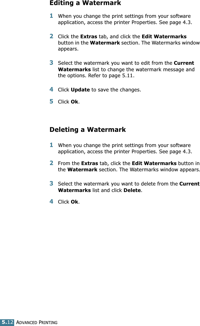 ADVANCED PRINTING5.12Editing a Watermark1When you change the print settings from your software application, access the printer Properties. See page 4.3. 2Click the Extras tab, and click the Edit Watermarks button in the Watermark section. The Watermarks window appears.3Select the watermark you want to edit from the Current Watermarks list to change the watermark message and the options. Refer to page 5.11. 4Click Update to save the changes.5Click Ok. Deleting a Watermark1When you change the print settings from your software application, access the printer Properties. See page 4.3.2From the Extras tab, click the Edit Watermarks button in the Watermark section. The Watermarks window appears.3Select the watermark you want to delete from the Current Watermarks list and click Delete. 4Click Ok.