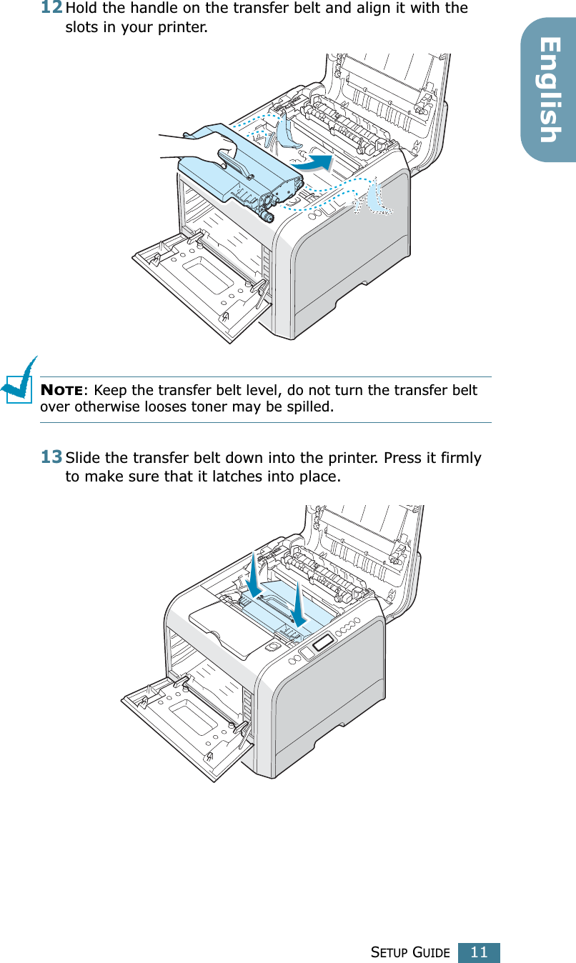 SETUP GUIDE11English12Hold the handle on the transfer belt and align it with the slots in your printer.NOTE: Keep the transfer belt level, do not turn the transfer belt over otherwise looses toner may be spilled.13Slide the transfer belt down into the printer. Press it firmly to make sure that it latches into place.