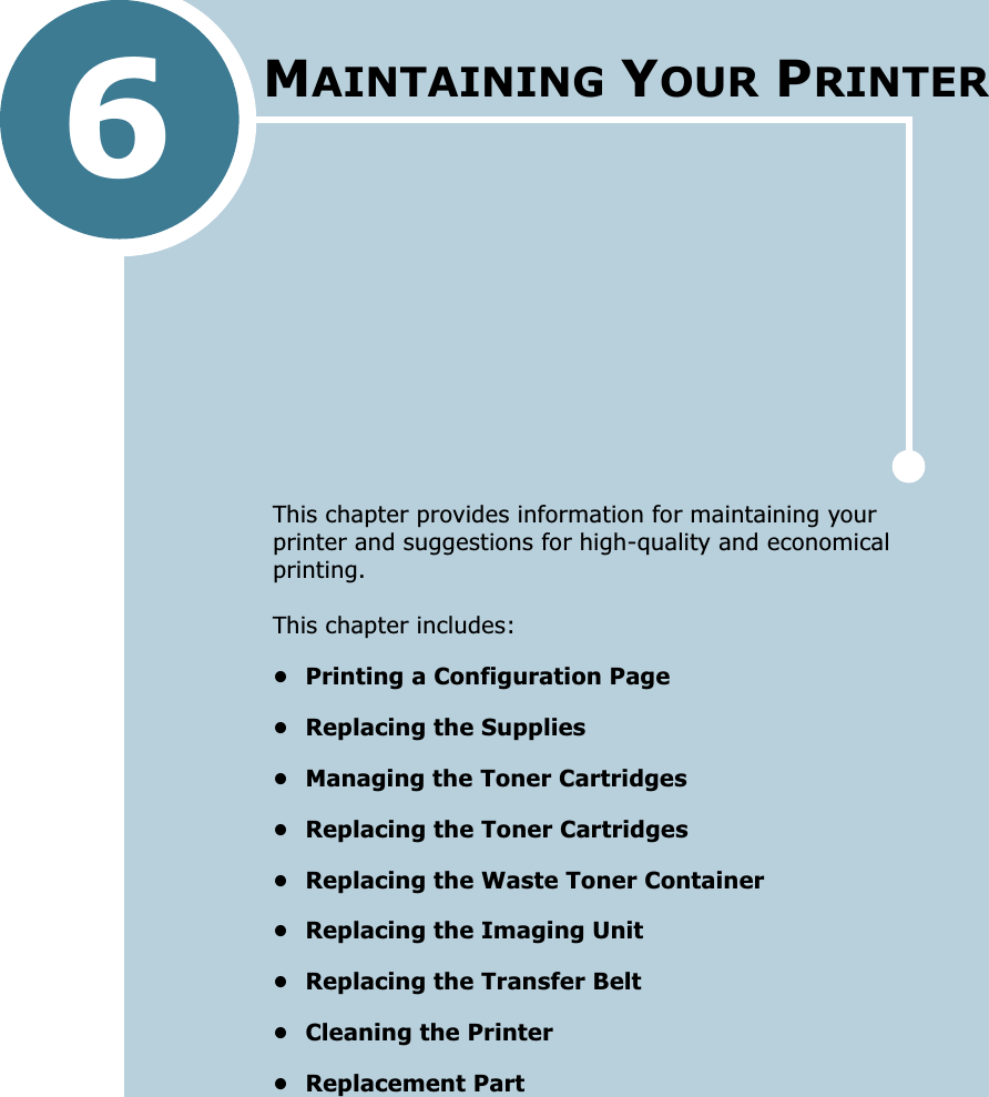 6This chapter provides information for maintaining your printer and suggestions for high-quality and economical printing. This chapter includes:• Printing a Configuration Page• Replacing the Supplies• Managing the Toner Cartridges• Replacing the Toner Cartridges• Replacing the Waste Toner Container• Replacing the Imaging Unit• Replacing the Transfer Belt• Cleaning the Printer• Replacement PartMAINTAINING YOUR PRINTER