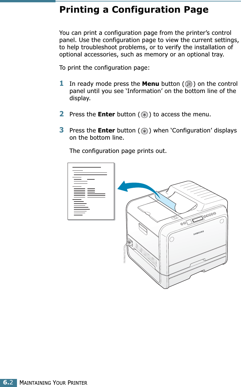 MAINTAINING YOUR PRINTER6.2Printing a Configuration PageYou can print a configuration page from the printer’s control panel. Use the configuration page to view the current settings, to help troubleshoot problems, or to verify the installation of optional accessories, such as memory or an optional tray. To print the configuration page:1In ready mode press the Menu button ( ) on the control panel until you see ‘Information’ on the bottom line of the display.2Press the Enter button ( ) to access the menu.3Press the Enter button ( ) when ‘Configuration’ displays on the bottom line.The configuration page prints out. 