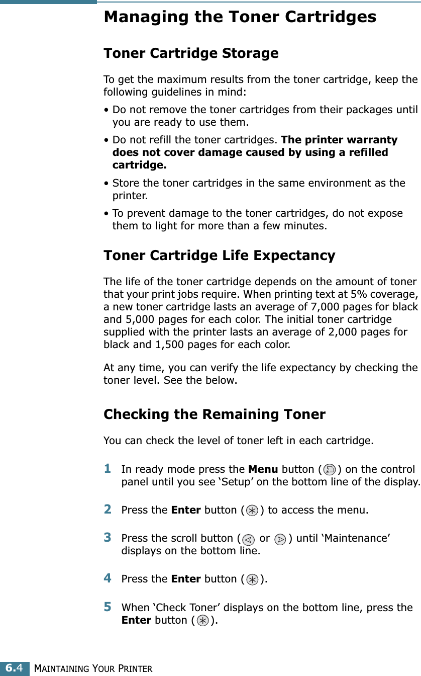 MAINTAINING YOUR PRINTER6.4Managing the Toner CartridgesToner Cartridge StorageTo get the maximum results from the toner cartridge, keep the following guidelines in mind:• Do not remove the toner cartridges from their packages until you are ready to use them. • Do not refill the toner cartridges. The printer warranty does not cover damage caused by using a refilled cartridge.• Store the toner cartridges in the same environment as the printer.• To prevent damage to the toner cartridges, do not expose them to light for more than a few minutes.Toner Cartridge Life ExpectancyThe life of the toner cartridge depends on the amount of toner that your print jobs require. When printing text at 5% coverage, a new toner cartridge lasts an average of 7,000 pages for black and 5,000 pages for each color. The initial toner cartridge supplied with the printer lasts an average of 2,000 pages for black and 1,500 pages for each color.At any time, you can verify the life expectancy by checking the toner level. See the below.Checking the Remaining TonerYou can check the level of toner left in each cartridge.1In ready mode press the Menu button ( ) on the control panel until you see ‘Setup’ on the bottom line of the display.2Press the Enter button ( ) to access the menu.3Press the scroll button (  or  ) until ‘Maintenance’ displays on the bottom line.4Press the Enter button ( ).5When ‘Check Toner’ displays on the bottom line, press the Enter button ( ).