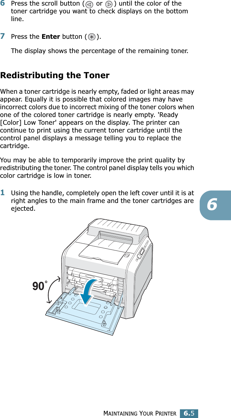 MAINTAINING YOUR PRINTER6.566Press the scroll button (  or  ) until the color of the toner cartridge you want to check displays on the bottom line.7Press the Enter button ( ).The display shows the percentage of the remaining toner.Redistributing the TonerWhen a toner cartridge is nearly empty, faded or light areas may appear. Equally it is possible that colored images may have incorrect colors due to incorrect mixing of the toner colors when one of the colored toner cartridge is nearly empty. &apos;Ready [Color] Low Toner&apos; appears on the display. The printer can continue to print using the current toner cartridge until the control panel displays a message telling you to replace the cartridge. You may be able to temporarily improve the print quality by redistributing the toner. The control panel display tells you which color cartridge is low in toner.1Using the handle, completely open the left cover until it is at right angles to the main frame and the toner cartridges are ejected.