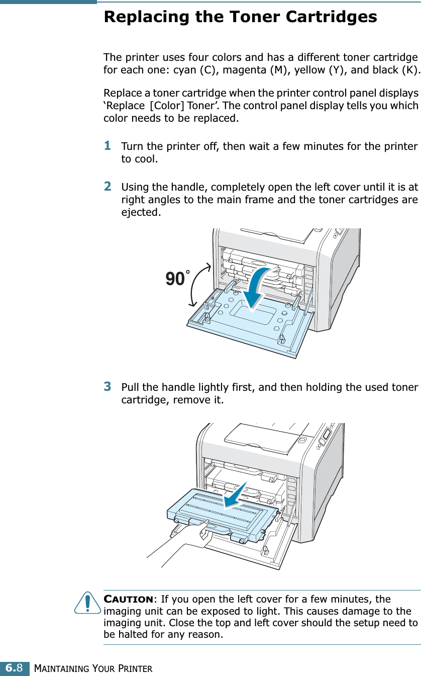 MAINTAINING YOUR PRINTER6.8Replacing the Toner CartridgesThe printer uses four colors and has a different toner cartridge for each one: cyan (C), magenta (M), yellow (Y), and black (K).Replace a toner cartridge when the printer control panel displays ‘Replace  [Color] Toner’. The control panel display tells you which color needs to be replaced. 1Turn the printer off, then wait a few minutes for the printer to cool.2Using the handle, completely open the left cover until it is at right angles to the main frame and the toner cartridges are ejected.3Pull the handle lightly first, and then holding the used toner cartridge, remove it.CAUTION: If you open the left cover for a few minutes, the imaging unit can be exposed to light. This causes damage to the imaging unit. Close the top and left cover should the setup need to be halted for any reason.