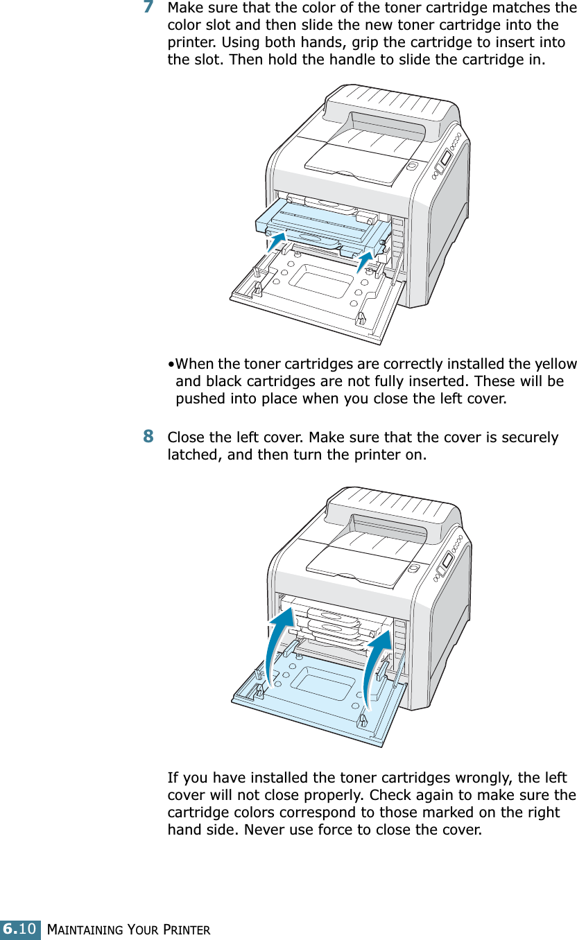 MAINTAINING YOUR PRINTER6.107Make sure that the color of the toner cartridge matches the color slot and then slide the new toner cartridge into the printer. Using both hands, grip the cartridge to insert into the slot. Then hold the handle to slide the cartridge in.•When the toner cartridges are correctly installed the yellow and black cartridges are not fully inserted. These will be pushed into place when you close the left cover.8Close the left cover. Make sure that the cover is securely latched, and then turn the printer on. If you have installed the toner cartridges wrongly, the left cover will not close properly. Check again to make sure the cartridge colors correspond to those marked on the right hand side. Never use force to close the cover.
