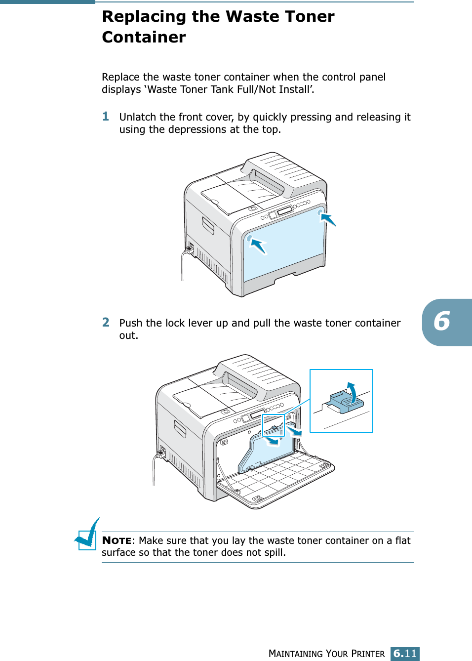 MAINTAINING YOUR PRINTER6.116Replacing the Waste Toner ContainerReplace the waste toner container when the control panel displays ‘Waste Toner Tank Full/Not Install’. 1Unlatch the front cover, by quickly pressing and releasing it using the depressions at the top.2Push the lock lever up and pull the waste toner container out.NOTE: Make sure that you lay the waste toner container on a flat surface so that the toner does not spill.