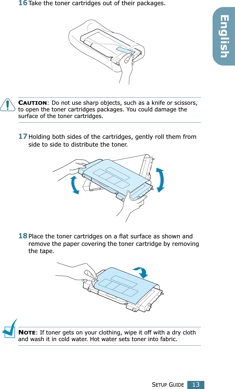 SETUP GUIDE13English16Take the toner cartridges out of their packages.CAUTION: Do not use sharp objects, such as a knife or scissors, to open the toner cartridges packages. You could damage the surface of the toner cartridges.17Holding both sides of the cartridges, gently roll them from side to side to distribute the toner.18Place the toner cartridges on a flat surface as shown and remove the paper covering the toner cartridge by removing the tape.NOTE: If toner gets on your clothing, wipe it off with a dry cloth and wash it in cold water. Hot water sets toner into fabric.