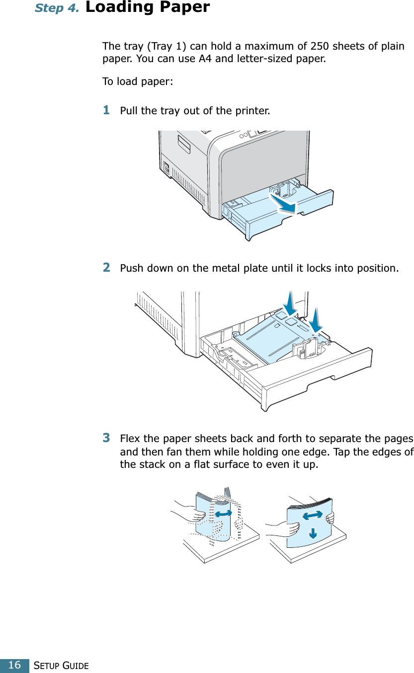 SETUP GUIDE16Step 4. Loading PaperThe tray (Tray 1) can hold a maximum of 250 sheets of plain paper. You can use A4 and letter-sized paper.To load paper:1Pull the tray out of the printer.2Push down on the metal plate until it locks into position.3Flex the paper sheets back and forth to separate the pages and then fan them while holding one edge. Tap the edges of the stack on a flat surface to even it up.
