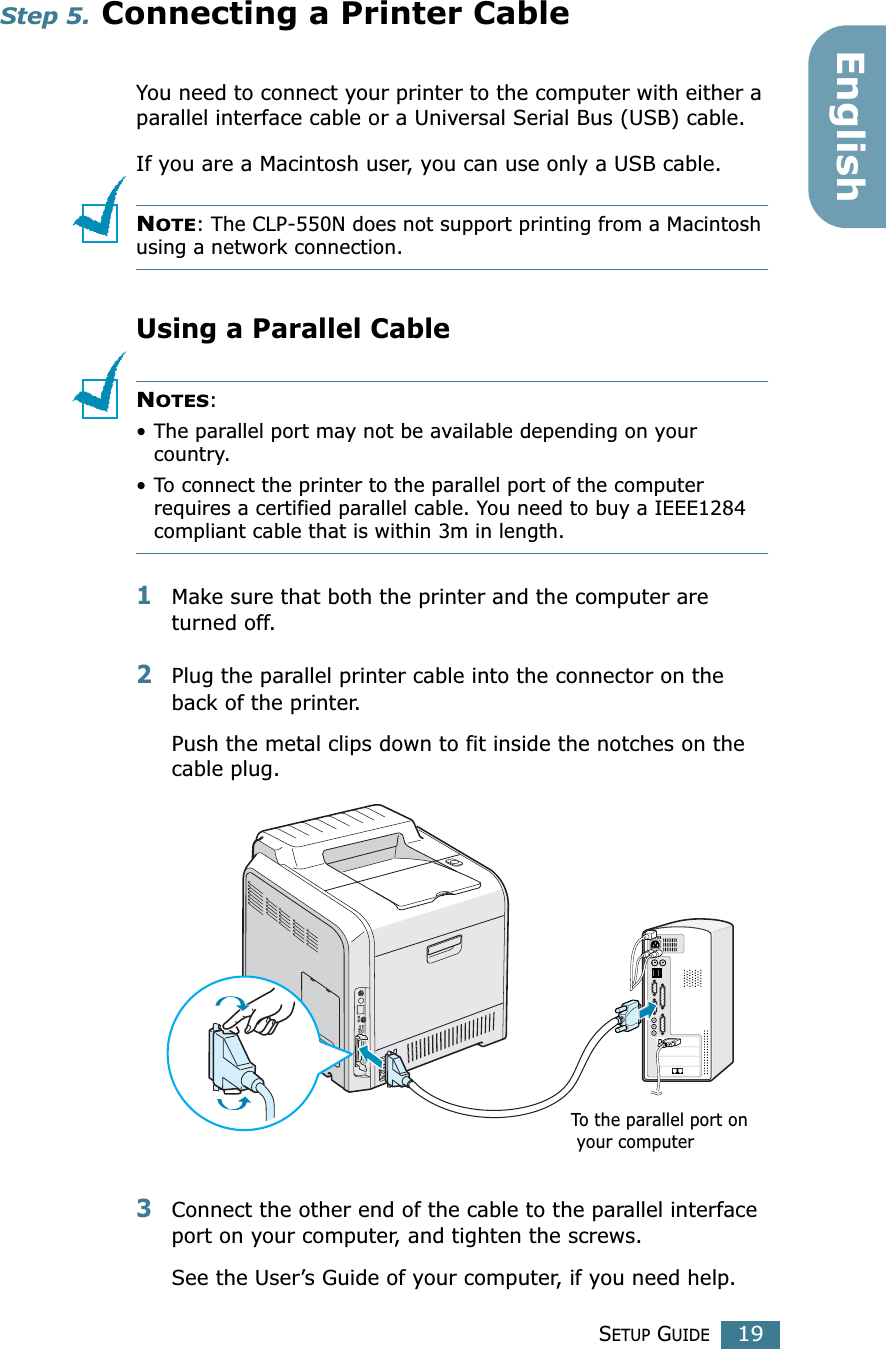 SETUP GUIDE19EnglishStep 5. Connecting a Printer CableYou need to connect your printer to the computer with either a parallel interface cable or a Universal Serial Bus (USB) cable. If you are a Macintosh user, you can use only a USB cable.NOTE: The CLP-550N does not support printing from a Macintosh using a network connection.Using a Parallel CableNOTES: • The parallel port may not be available depending on your country.• To connect the printer to the parallel port of the computer requires a certified parallel cable. You need to buy a IEEE1284 compliant cable that is within 3m in length.1Make sure that both the printer and the computer are turned off.2Plug the parallel printer cable into the connector on the back of the printer. Push the metal clips down to fit inside the notches on the cable plug.3Connect the other end of the cable to the parallel interface port on your computer, and tighten the screws. See the User’s Guide of your computer, if you need help.To the parallel port on your computer