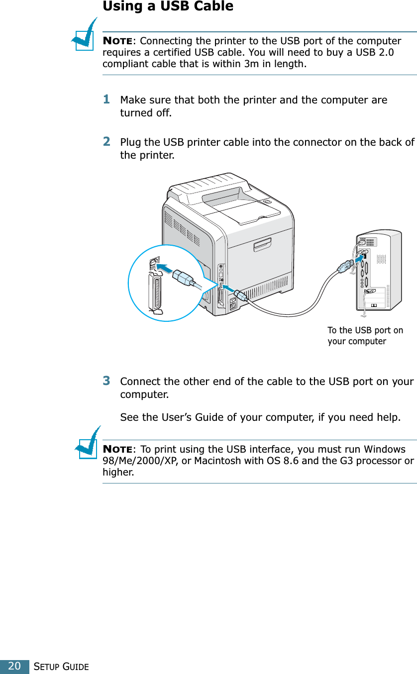 SETUP GUIDE20Using a USB CableNOTE: Connecting the printer to the USB port of the computer requires a certified USB cable. You will need to buy a USB 2.0 compliant cable that is within 3m in length. 1Make sure that both the printer and the computer are turned off.2Plug the USB printer cable into the connector on the back of the printer. 3Connect the other end of the cable to the USB port on your computer. See the User’s Guide of your computer, if you need help.NOTE: To print using the USB interface, you must run Windows 98/Me/2000/XP, or Macintosh with OS 8.6 and the G3 processor or higher.To the USB port on your computer