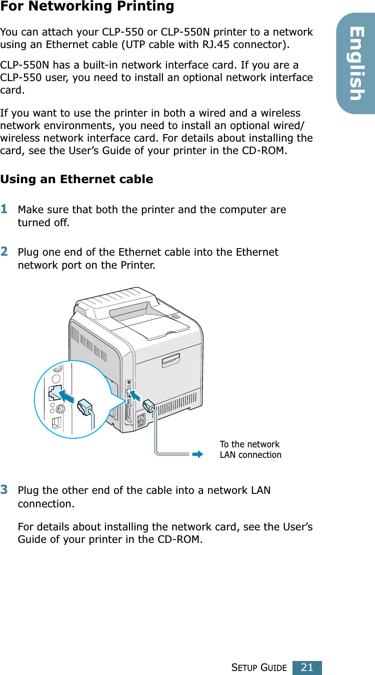 SETUP GUIDE21EnglishFor Networking Printing You can attach your CLP-550 or CLP-550N printer to a network using an Ethernet cable (UTP cable with RJ.45 connector). CLP-550N has a built-in network interface card. If you are a CLP-550 user, you need to install an optional network interface card. If you want to use the printer in both a wired and a wireless network environments, you need to install an optional wired/wireless network interface card. For details about installing the card, see the User’s Guide of your printer in the CD-ROM.Using an Ethernet cable1Make sure that both the printer and the computer are turned off.2Plug one end of the Ethernet cable into the Ethernet network port on the Printer.3Plug the other end of the cable into a network LAN connection.For details about installing the network card, see the User’s Guide of your printer in the CD-ROM.To the network LAN connection