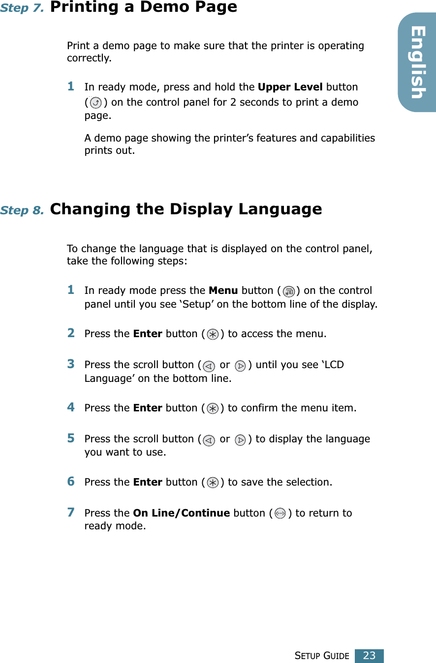 SETUP GUIDE23EnglishStep 7. Printing a Demo PagePrint a demo page to make sure that the printer is operating correctly.1In ready mode, press and hold the Upper Level button ( ) on the control panel for 2 seconds to print a demo page.A demo page showing the printer’s features and capabilities prints out.Step 8. Changing the Display LanguageTo change the language that is displayed on the control panel, take the following steps:1In ready mode press the Menu button ( ) on the control panel until you see ‘Setup’ on the bottom line of the display.2Press the Enter button ( ) to access the menu.3Press the scroll button (  or  ) until you see ‘LCD Language’ on the bottom line.4Press the Enter button ( ) to confirm the menu item.5Press the scroll button (  or  ) to display the language you want to use.6Press the Enter button ( ) to save the selection.7Press the On Line/Continue button ( ) to return to ready mode.