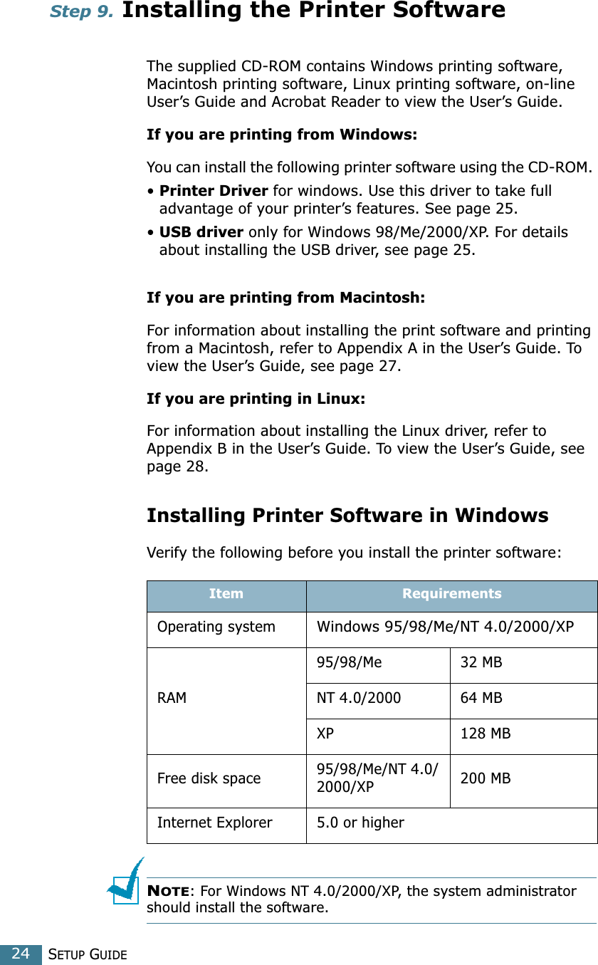 SETUP GUIDE24Step 9. Installing the Printer Software The supplied CD-ROM contains Windows printing software, Macintosh printing software, Linux printing software, on-line User’s Guide and Acrobat Reader to view the User’s Guide. If you are printing from Windows:You can install the following printer software using the CD-ROM. • Printer Driver for windows. Use this driver to take full advantage of your printer’s features. See page 25.• USB driver only for Windows 98/Me/2000/XP. For details about installing the USB driver, see page 25. If you are printing from Macintosh:For information about installing the print software and printing from a Macintosh, refer to Appendix A in the User’s Guide. To view the User’s Guide, see page 27.If you are printing in Linux:For information about installing the Linux driver, refer to Appendix B in the User’s Guide. To view the User’s Guide, see page 28.Installing Printer Software in WindowsVerify the following before you install the printer software:NOTE: For Windows NT 4.0/2000/XP, the system administrator should install the software. Item RequirementsOperating systemWindows 95/98/Me/NT 4.0/2000/XPRAM95/98/Me 32 MBNT 4.0/2000 64 MBXP 128 MBFree disk space 95/98/Me/NT 4.0/2000/XP 200 MBInternet Explorer 5.0 or higher