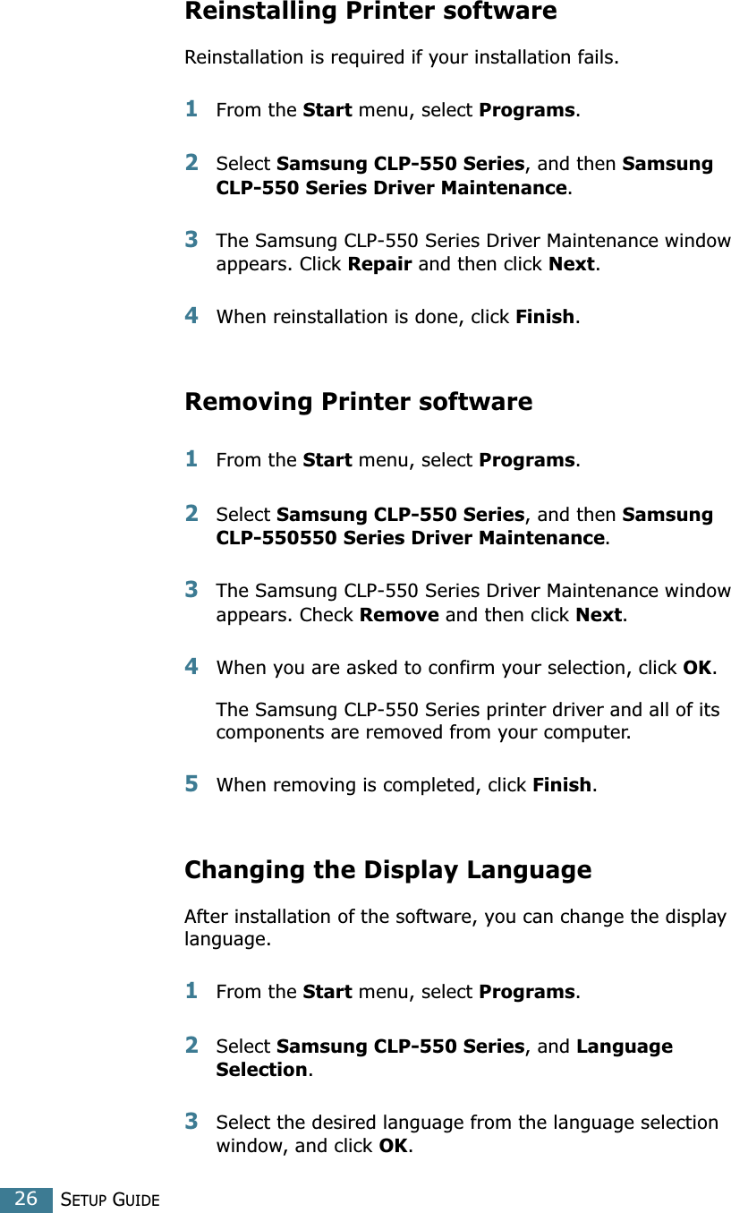 SETUP GUIDE26Reinstalling Printer softwareReinstallation is required if your installation fails.1From the Start menu, select Programs.2Select Samsung CLP-550 Series, and then Samsung CLP-550 Series Driver Maintenance.3The Samsung CLP-550 Series Driver Maintenance window appears. Click Repair and then click Next. 4When reinstallation is done, click Finish. Removing Printer software1From the Start menu, select Programs.2Select Samsung CLP-550 Series, and then Samsung CLP-550550 Series Driver Maintenance. 3The Samsung CLP-550 Series Driver Maintenance window appears. Check Remove and then click Next. 4When you are asked to confirm your selection, click OK. The Samsung CLP-550 Series printer driver and all of its components are removed from your computer. 5When removing is completed, click Finish. Changing the Display LanguageAfter installation of the software, you can change the display language. 1From the Start menu, select Programs.2Select Samsung CLP-550 Series, and Language Selection.3Select the desired language from the language selection window, and click OK. 