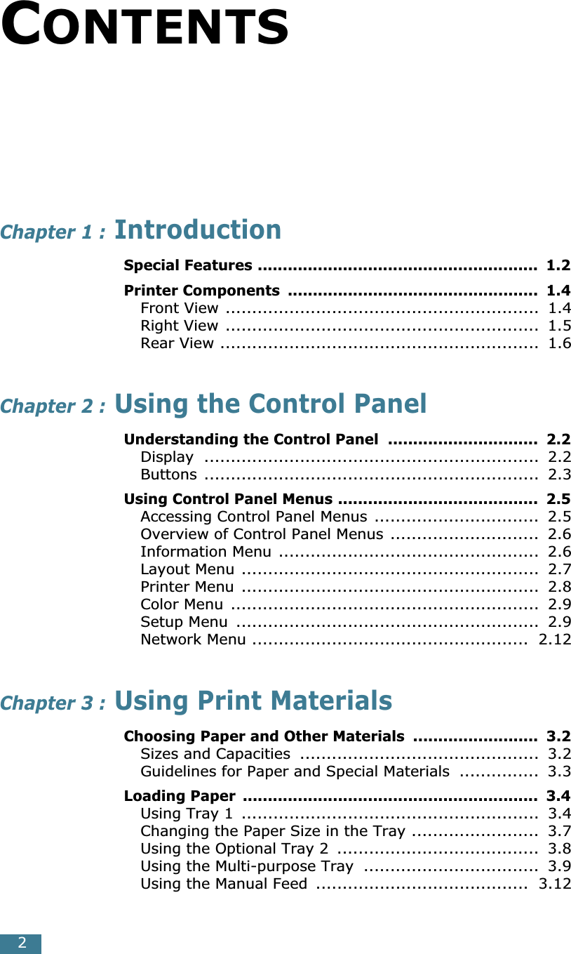  2 C ONTENTS Chapter 1 :  Introduction Special Features ........................................................  1.2Printer Components  ..................................................  1.4 Front View ...........................................................  1.4Right View ...........................................................  1.5Rear View ............................................................  1.6 Chapter 2 :  Using the Control Panel Understanding the Control Panel  ..............................  2.2 Display ...............................................................  2.2Buttons ...............................................................  2.3 Using Control Panel Menus ........................................  2.5 Accessing Control Panel Menus ...............................  2.5Overview of Control Panel Menus ............................  2.6Information Menu .................................................  2.6Layout Menu ........................................................  2.7Printer Menu ........................................................  2.8Color Menu  ..........................................................  2.9Setup Menu  .........................................................  2.9Network Menu ....................................................  2.12 Chapter 3 :  Using Print Materials Choosing Paper and Other Materials  .........................  3.2 Sizes and Capacities  .............................................  3.2Guidelines for Paper and Special Materials  ...............  3.3 Loading Paper  ...........................................................  3.4 Using Tray 1  ........................................................  3.4Changing the Paper Size in the Tray ........................  3.7Using the Optional Tray 2  ......................................  3.8Using the Multi-purpose Tray  .................................  3.9Using the Manual Feed  ........................................  3.12