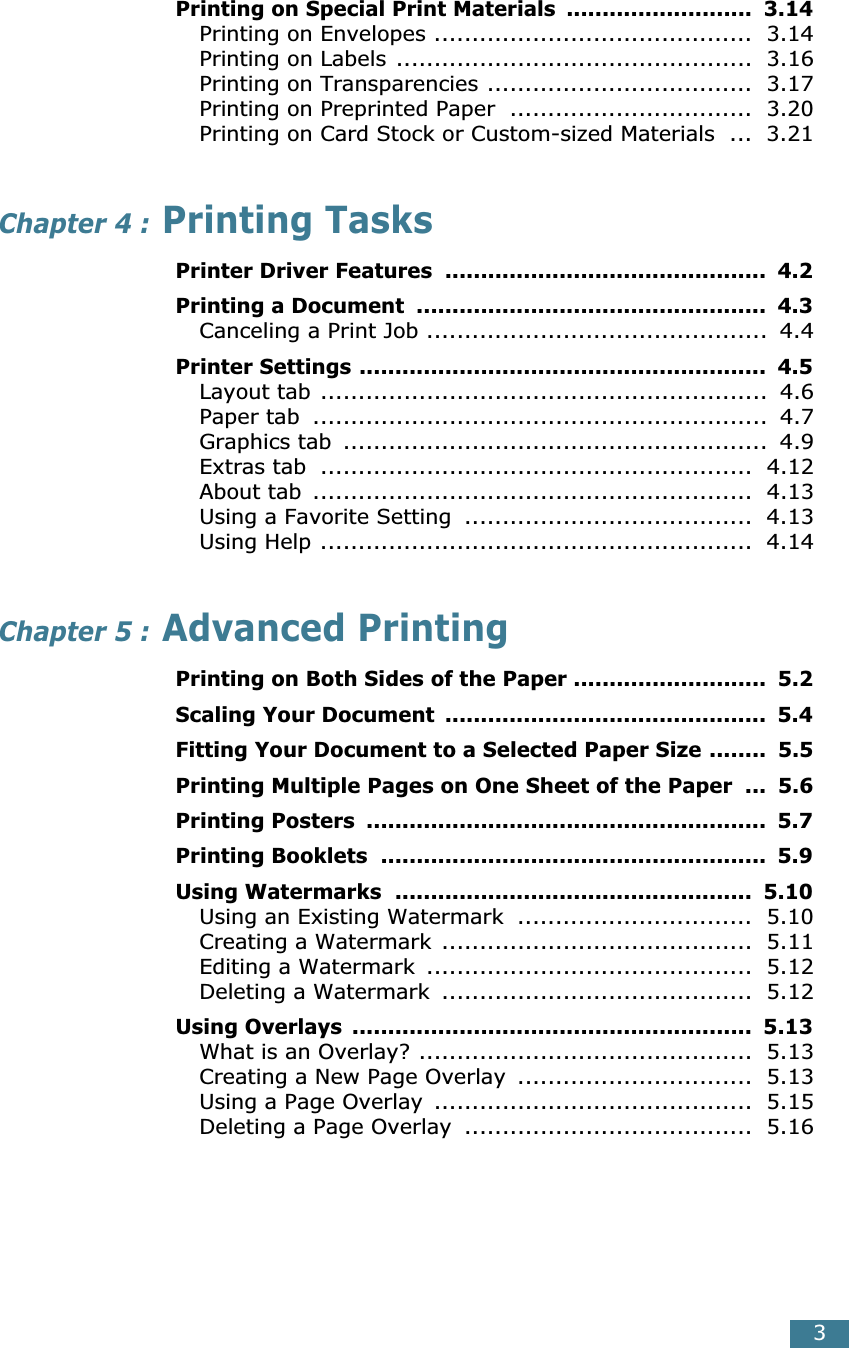  3 Printing on Special Print Materials  ..........................  3.14 Printing on Envelopes ..........................................  3.14Printing on Labels ...............................................  3.16Printing on Transparencies ...................................  3.17Printing on Preprinted Paper  ................................  3.20Printing on Card Stock or Custom-sized Materials  ...  3.21 Chapter 4 :  Printing Tasks Printer Driver Features  .............................................  4.2Printing a Document  .................................................  4.3 Canceling a Print Job .............................................  4.4 Printer Settings .........................................................  4.5 Layout tab ...........................................................  4.6Paper tab  ............................................................  4.7Graphics tab  ........................................................  4.9Extras tab  .........................................................  4.12About tab  ..........................................................  4.13Using a Favorite Setting  ......................................  4.13Using Help .........................................................  4.14 Chapter 5 :  Advanced Printing Printing on Both Sides of the Paper ...........................  5.2Scaling Your Document  .............................................  5.4Fitting Your Document to a Selected Paper Size ........  5.5Printing Multiple Pages on One Sheet of the Paper  ...  5.6Printing Posters  ........................................................  5.7Printing Booklets  ......................................................  5.9Using Watermarks  ..................................................  5.10 Using an Existing Watermark  ...............................  5.10Creating a Watermark .........................................  5.11Editing a Watermark  ...........................................  5.12Deleting a Watermark  .........................................  5.12 Using Overlays  ........................................................  5.13 What is an Overlay? ............................................  5.13Creating a New Page Overlay  ...............................  5.13Using a Page Overlay  ..........................................  5.15Deleting a Page Overlay  ......................................  5.16