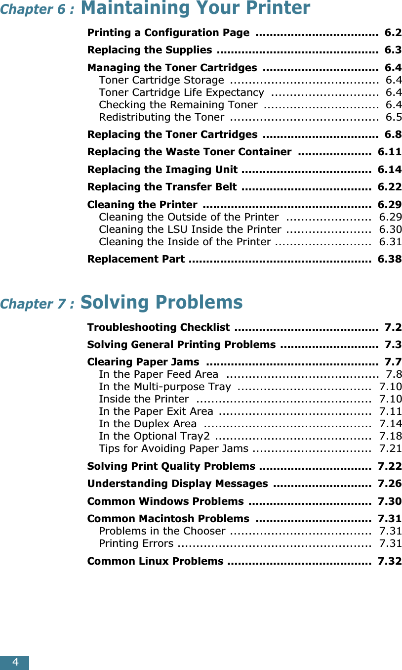  4 Chapter 6 :  Maintaining Your Printer Printing a Configuration Page  ...................................  6.2Replacing the Supplies ..............................................  6.3Managing the Toner Cartridges  .................................  6.4 Toner Cartridge Storage  ........................................  6.4Toner Cartridge Life Expectancy  .............................  6.4Checking the Remaining Toner  ...............................  6.4Redistributing the Toner  ........................................  6.5 Replacing the Toner Cartridges  .................................  6.8Replacing the Waste Toner Container  .....................  6.11Replacing the Imaging Unit .....................................  6.14Replacing the Transfer Belt .....................................  6.22Cleaning the Printer  ................................................  6.29 Cleaning the Outside of the Printer  .......................  6.29Cleaning the LSU Inside the Printer .......................  6.30Cleaning the Inside of the Printer ..........................  6.31 Replacement Part ....................................................  6.38 Chapter 7 :  Solving Problems Troubleshooting Checklist .........................................  7.2Solving General Printing Problems ............................  7.3Clearing Paper Jams  .................................................  7.7 In the Paper Feed Area  .........................................  7.8In the Multi-purpose Tray  ....................................  7.10Inside the Printer  ...............................................  7.10In the Paper Exit Area  .........................................  7.11In the Duplex Area  .............................................  7.14In the Optional Tray2 ..........................................  7.18Tips for Avoiding Paper Jams ................................  7.21 Solving Print Quality Problems ................................  7.22Understanding Display Messages  ............................  7.26Common Windows Problems ...................................  7.30Common Macintosh Problems  .................................  7.31 Problems in the Chooser ......................................  7.31Printing Errors ....................................................  7.31 Common Linux Problems .........................................  7.32