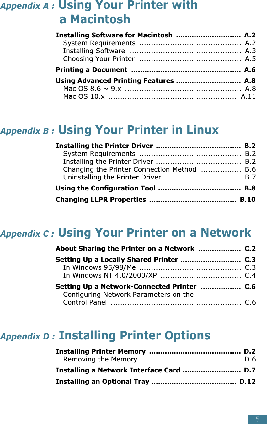  5 Appendix A :  Using Your Printer with a Macintosh Installing Software for Macintosh  .............................  A.2 System Requirements  ...........................................  A.2Installing Software  ...............................................  A.3Choosing Your Printer  ...........................................  A.5 Printing a Document  .................................................  A.6Using Advanced Printing Features .............................  A.8 Mac OS 8.6 ~ 9.x  .................................................  A.8Mac OS 10.x  ......................................................  A.11 Appendix B :  Using Your Printer in Linux Installing the Printer Driver  ......................................  B.2 System Requirements  ...........................................  B.2Installing the Printer Driver ....................................  B.2Changing the Printer Connection Method  .................  B.6Uninstalling the Printer Driver  ................................  B.7 Using the Configuration Tool .....................................  B.8Changing LLPR Properties  .......................................  B.10 Appendix C :  Using Your Printer on a Network About Sharing the Printer on a Network  ...................  C.2Setting Up a Locally Shared Printer ...........................  C.3 In Windows 95/98/Me  ...........................................  C.3In Windows NT 4.0/2000/XP  ..................................  C.4 Setting Up a Network-Connected Printer  ..................  C.6 Configuring Network Parameters on theControl Panel  .......................................................  C.6 Appendix D :  Installing Printer Options Installing Printer Memory  ......................................... D.2 Removing the Memory  .......................................... D.6 Installing a Network Interface Card ..........................  D.7Installing an Optional Tray ...................................... D.12