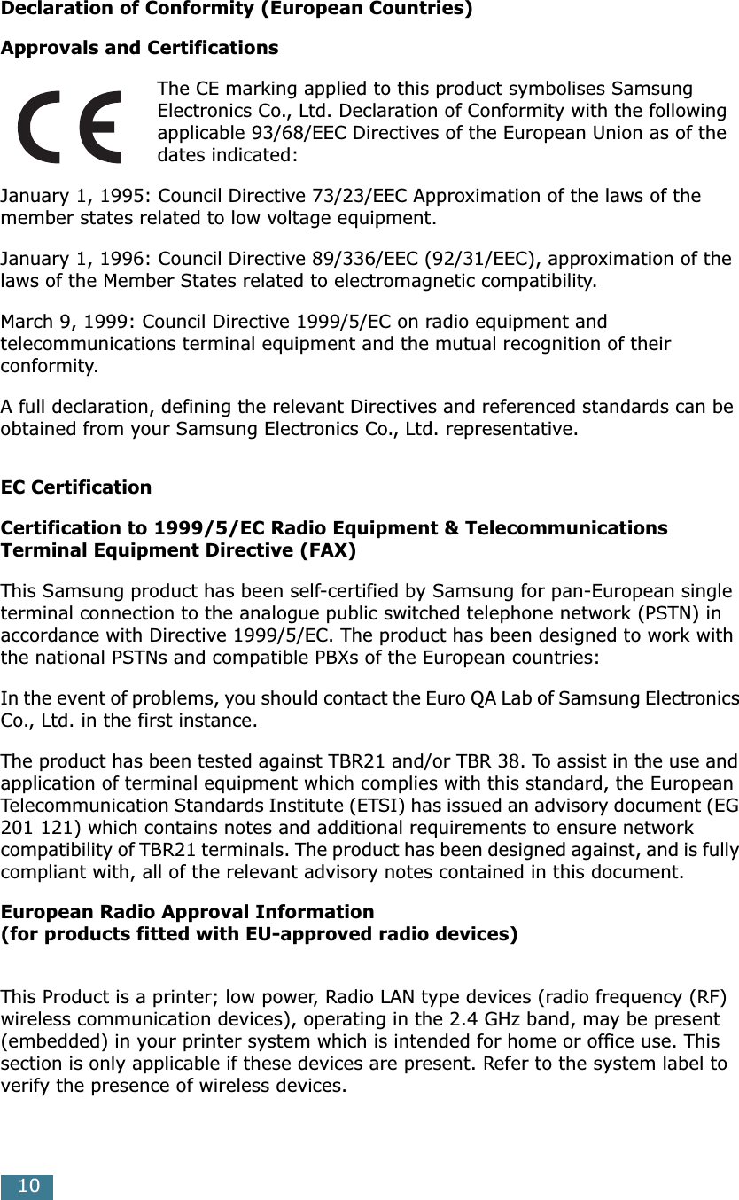  10 Declaration of Conformity (European Countries)Approvals and Certifications The CE marking applied to this product symbolises Samsung Electronics Co., Ltd. Declaration of Conformity with the following applicable 93/68/EEC Directives of the European Union as of the dates indicated:January 1, 1995: Council Directive 73/23/EEC Approximation of the laws of the member states related to low voltage equipment.January 1, 1996: Council Directive 89/336/EEC (92/31/EEC), approximation of the laws of the Member States related to electromagnetic compatibility.March 9, 1999: Council Directive 1999/5/EC on radio equipment and telecommunications terminal equipment and the mutual recognition of their conformity.A full declaration, defining the relevant Directives and referenced standards can be obtained from your Samsung Electronics Co., Ltd. representative. EC CertificationCertification to 1999/5/EC Radio Equipment &amp; Telecommunications Terminal Equipment Directive (FAX) This Samsung product has been self-certified by Samsung for pan-European single terminal connection to the analogue public switched telephone network (PSTN) in accordance with Directive 1999/5/EC. The product has been designed to work with the national PSTNs and compatible PBXs of the European countries:In the event of problems, you should contact the Euro QA Lab of Samsung Electronics Co., Ltd. in the first instance.The product has been tested against TBR21 and/or TBR 38. To assist in the use and application of terminal equipment which complies with this standard, the European Telecommunication Standards Institute (ETSI) has issued an advisory document (EG 201 121) which contains notes and additional requirements to ensure network compatibility of TBR21 terminals. The product has been designed against, and is fully compliant with, all of the relevant advisory notes contained in this document. European Radio Approval Information(for products fitted with EU-approved radio devices) This Product is a printer; low power, Radio LAN type devices (radio frequency (RF) wireless communication devices), operating in the 2.4 GHz band, may be present (embedded) in your printer system which is intended for home or office use. This section is only applicable if these devices are present. Refer to the system label to verify the presence of wireless devices.