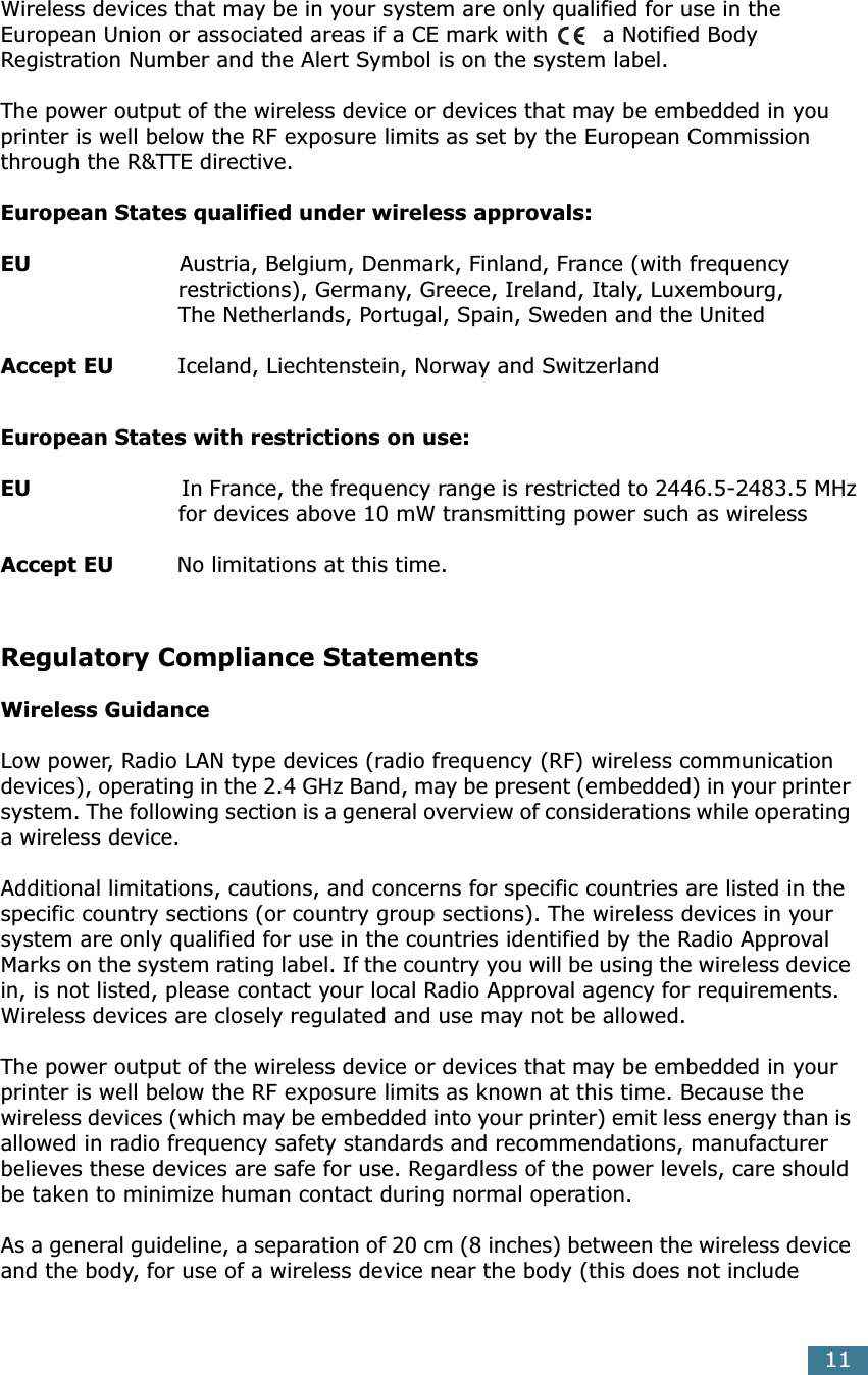  11 Wireless devices that may be in your system are only qualified for use in the European Union or associated areas if a CE mark with  a Notified Body Registration Number and the Alert Symbol is on the system label.The power output of the wireless device or devices that may be embedded in you printer is well below the RF exposure limits as set by the European Commission through the R&amp;TTE directive. European States qualified under wireless approvals:EU                      Austria, Belgium, Denmark, Finland, France (with frequency                         restrictions), Germany, Greece, Ireland, Italy, Luxembourg,                          The Netherlands, Portugal, Spain, Sweden and the United Accept EU          Iceland, Liechtenstein, Norway and Switzerland European States with restrictions on use:EU                        In France, the frequency range is restricted to 2446.5-2483.5 MHz                         for devices above 10 mW transmitting power such as wireless Accept EU          No limitations at this time. Regulatory Compliance Statements Wireless Guidance Low power, Radio LAN type devices (radio frequency (RF) wireless communication devices), operating in the 2.4 GHz Band, may be present (embedded) in your printer system. The following section is a general overview of considerations while operating a wireless device.Additional limitations, cautions, and concerns for specific countries are listed in the specific country sections (or country group sections). The wireless devices in your system are only qualified for use in the countries identified by the Radio Approval Marks on the system rating label. If the country you will be using the wireless device in, is not listed, please contact your local Radio Approval agency for requirements. Wireless devices are closely regulated and use may not be allowed.The power output of the wireless device or devices that may be embedded in your printer is well below the RF exposure limits as known at this time. Because the wireless devices (which may be embedded into your printer) emit less energy than is allowed in radio frequency safety standards and recommendations, manufacturer believes these devices are safe for use. Regardless of the power levels, care should be taken to minimize human contact during normal operation.As a general guideline, a separation of 20 cm (8 inches) between the wireless device and the body, for use of a wireless device near the body (this does not include 
