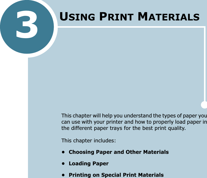 3This chapter will help you understand the types of paper you can use with your printer and how to properly load paper in the different paper trays for the best print quality. This chapter includes:• Choosing Paper and Other Materials• Loading Paper• Printing on Special Print MaterialsUSING PRINT MATERIALS