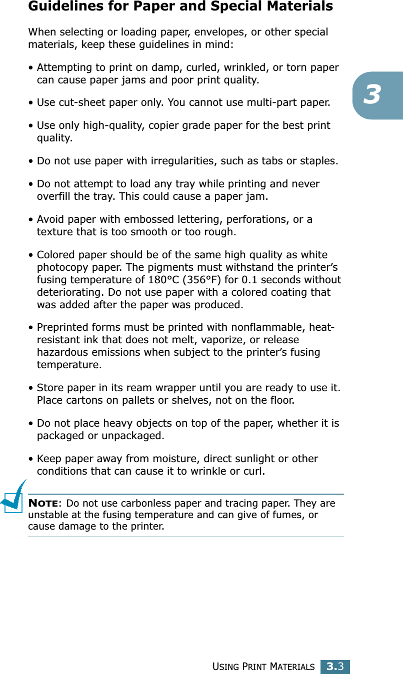 USING PRINT MATERIALS3.33Guidelines for Paper and Special MaterialsWhen selecting or loading paper, envelopes, or other special materials, keep these guidelines in mind:• Attempting to print on damp, curled, wrinkled, or torn paper can cause paper jams and poor print quality.• Use cut-sheet paper only. You cannot use multi-part paper.• Use only high-quality, copier grade paper for the best print quality. • Do not use paper with irregularities, such as tabs or staples.• Do not attempt to load any tray while printing and never overfill the tray. This could cause a paper jam.• Avoid paper with embossed lettering, perforations, or a texture that is too smooth or too rough.• Colored paper should be of the same high quality as white photocopy paper. The pigments must withstand the printer’s fusing temperature of 180°C (356°F) for 0.1 seconds without deteriorating. Do not use paper with a colored coating that was added after the paper was produced.• Preprinted forms must be printed with nonflammable, heat-resistant ink that does not melt, vaporize, or release hazardous emissions when subject to the printer’s fusing temperature.• Store paper in its ream wrapper until you are ready to use it. Place cartons on pallets or shelves, not on the floor. • Do not place heavy objects on top of the paper, whether it is packaged or unpackaged. • Keep paper away from moisture, direct sunlight or other conditions that can cause it to wrinkle or curl.NOTE: Do not use carbonless paper and tracing paper. They are unstable at the fusing temperature and can give of fumes, or cause damage to the printer.