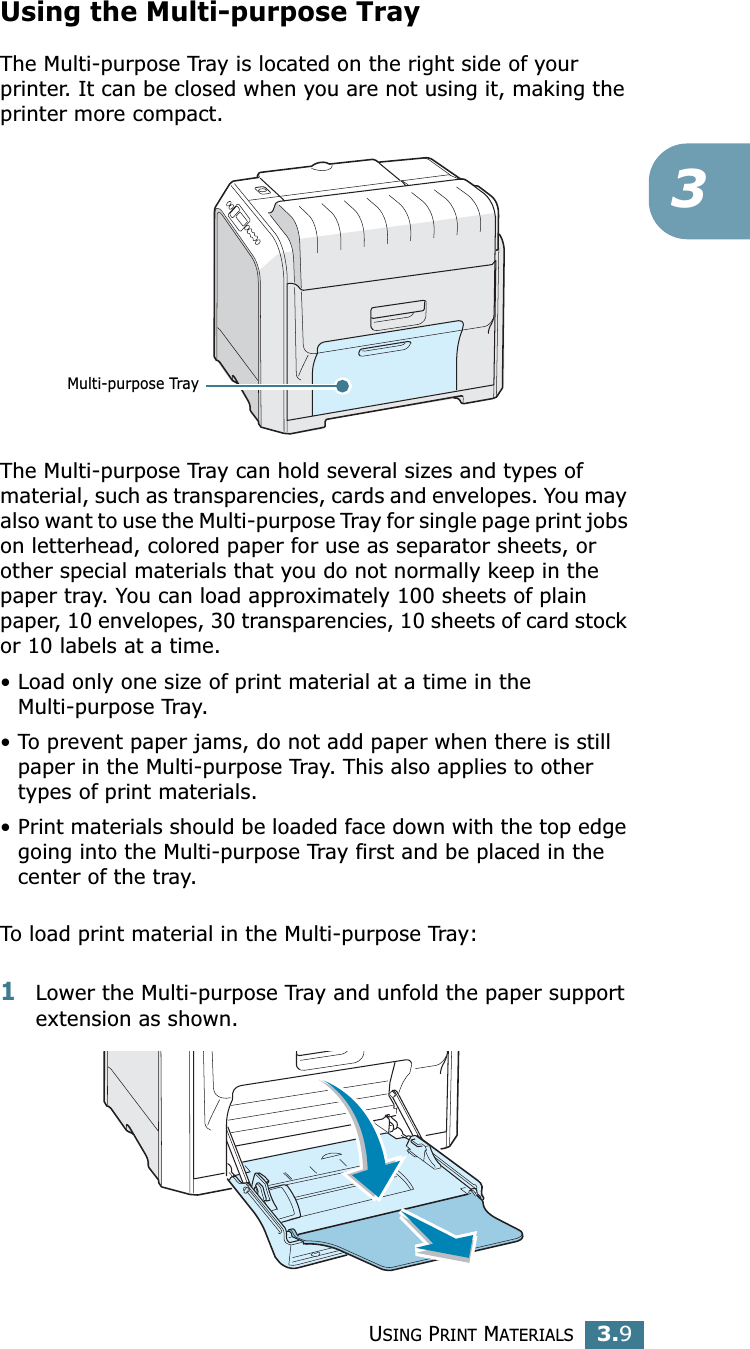 USING PRINT MATERIALS3.93Using the Multi-purpose TrayThe Multi-purpose Tray is located on the right side of your printer. It can be closed when you are not using it, making the printer more compact. The Multi-purpose Tray can hold several sizes and types of material, such as transparencies, cards and envelopes. You may also want to use the Multi-purpose Tray for single page print jobs on letterhead, colored paper for use as separator sheets, or other special materials that you do not normally keep in the paper tray. You can load approximately 100 sheets of plain paper, 10 envelopes, 30 transparencies, 10 sheets of card stock or 10 labels at a time. • Load only one size of print material at a time in the Multi-purpose Tray.• To prevent paper jams, do not add paper when there is still paper in the Multi-purpose Tray. This also applies to other types of print materials.• Print materials should be loaded face down with the top edge going into the Multi-purpose Tray first and be placed in the center of the tray.To load print material in the Multi-purpose Tray:1Lower the Multi-purpose Tray and unfold the paper support extension as shown. Multi-purpose Tray