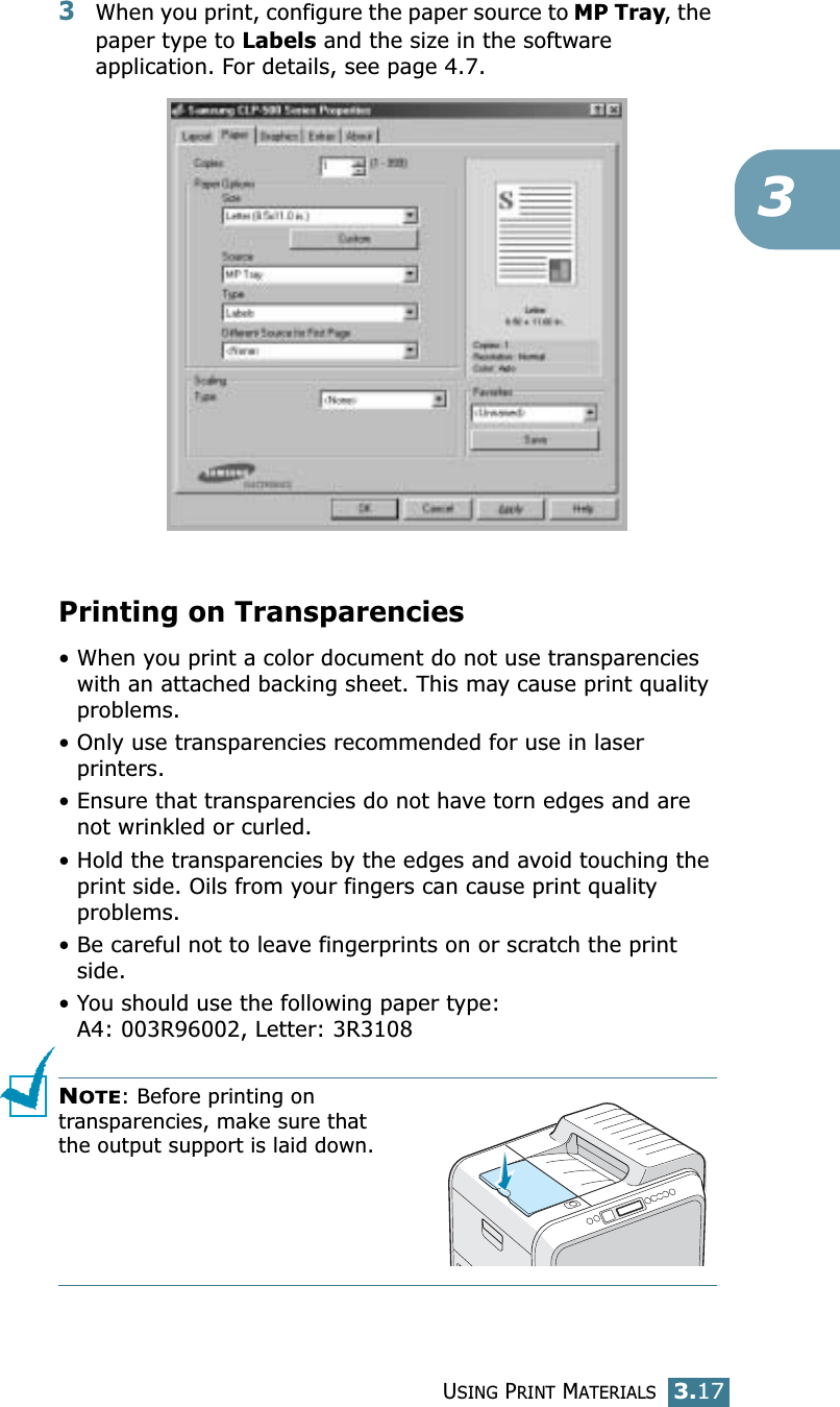 USING PRINT MATERIALS3.1733When you print, configure the paper source to MP Tray, the paper type to Labels and the size in the software application. For details, see page 4.7. Printing on Transparencies• When you print a color document do not use transparencies with an attached backing sheet. This may cause print quality problems.• Only use transparencies recommended for use in laser printers.• Ensure that transparencies do not have torn edges and are not wrinkled or curled.• Hold the transparencies by the edges and avoid touching the print side. Oils from your fingers can cause print quality problems.• Be careful not to leave fingerprints on or scratch the print side.• You should use the following paper type:A4: 003R96002, Letter: 3R3108NOTE: Before printing on transparencies, make sure that the output support is laid down.
