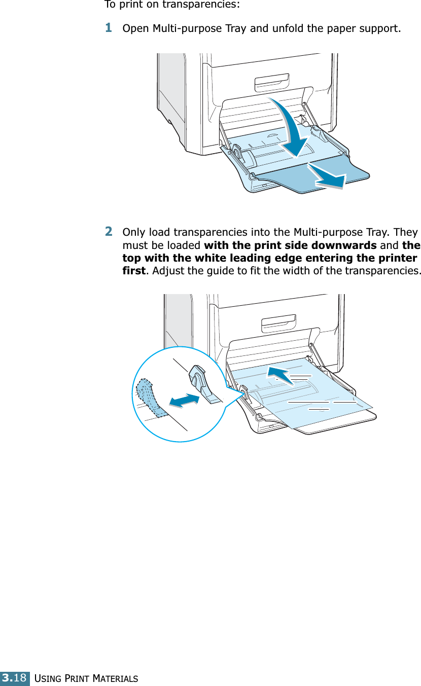 USING PRINT MATERIALS3.18To print on transparencies:1Open Multi-purpose Tray and unfold the paper support.2Only load transparencies into the Multi-purpose Tray. They must be loaded with the print side downwards and the top with the white leading edge entering the printer first. Adjust the guide to fit the width of the transparencies. 