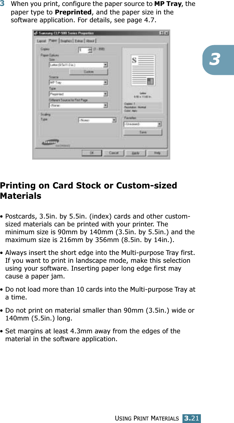 USING PRINT MATERIALS3.2133When you print, configure the paper source to MP Tray, the paper type to Preprinted, and the paper size in the software application. For details, see page 4.7. Printing on Card Stock or Custom-sized Materials• Postcards, 3.5in. by 5.5in. (index) cards and other custom-sized materials can be printed with your printer. The minimum size is 90mm by 140mm (3.5in. by 5.5in.) and the maximum size is 216mm by 356mm (8.5in. by 14in.).• Always insert the short edge into the Multi-purpose Tray first. If you want to print in landscape mode, make this selection using your software. Inserting paper long edge first may cause a paper jam.• Do not load more than 10 cards into the Multi-purpose Tray at a time.• Do not print on material smaller than 90mm (3.5in.) wide or 140mm (5.5in.) long.• Set margins at least 4.3mm away from the edges of the material in the software application.