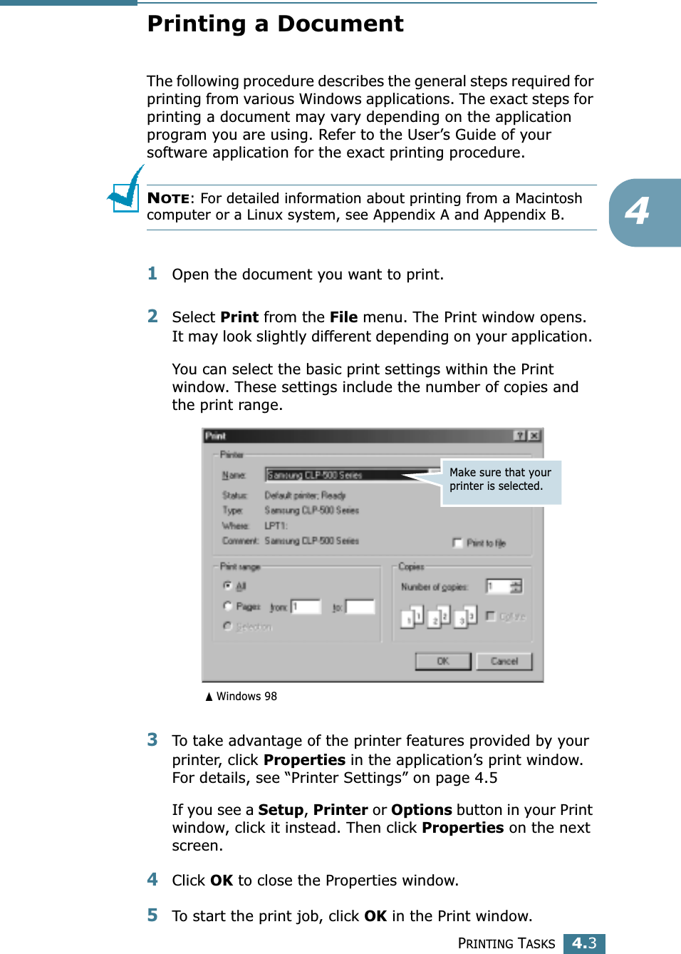 PRINTING TASKS4.34Printing a DocumentThe following procedure describes the general steps required for printing from various Windows applications. The exact steps for printing a document may vary depending on the application program you are using. Refer to the User’s Guide of your software application for the exact printing procedure.NOTE: For detailed information about printing from a Macintosh computer or a Linux system, see Appendix A and Appendix B.1Open the document you want to print.2Select Print from the File menu. The Print window opens. It may look slightly different depending on your application. You can select the basic print settings within the Print window. These settings include the number of copies and the print range.3To take advantage of the printer features provided by your printer, click Properties in the application’s print window. For details, see “Printer Settings” on page 4.5If you see a Setup, Printer or Options button in your Print window, click it instead. Then click Properties on the next screen.4Click OK to close the Properties window.5To start the print job, click OK in the Print window.Make sure that your printer is selected.➐☎Windows 98