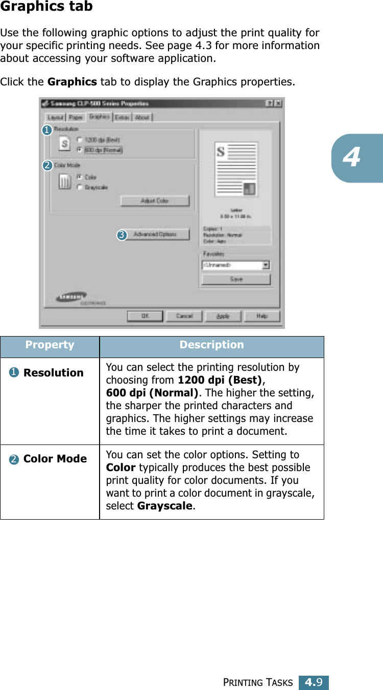 PRINTING TASKS4.94Graphics tabUse the following graphic options to adjust the print quality for your specific printing needs. See page 4.3 for more information about accessing your software application. Click the Graphics tab to display the Graphics properties.  Property DescriptionResolutionYou can select the printing resolution by choosing from 1200 dpi (Best), 600 dpi (Normal). The higher the setting, the sharper the printed characters and graphics. The higher settings may increase the time it takes to print a document. Color ModeYou can set the color options. Setting to Color typically produces the best possible print quality for color documents. If you want to print a color document in grayscale, select Grayscale. 12312