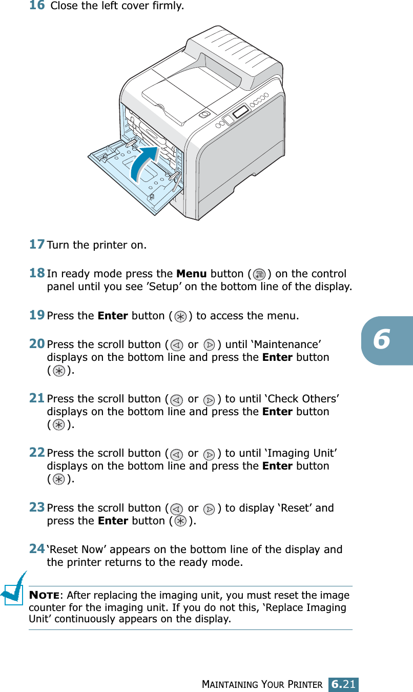 MAINTAINING YOUR PRINTER6.21616 Close the left cover firmly.17Turn the printer on.18In ready mode press the Menu button ( ) on the control panel until you see ’Setup’ on the bottom line of the display.19Press the Enter button ( ) to access the menu.20Press the scroll button (  or  ) until ‘Maintenance’ displays on the bottom line and press the Enter button ().21Press the scroll button (  or  ) to until ‘Check Others’ displays on the bottom line and press the Enter button ().22Press the scroll button (  or  ) to until ‘Imaging Unit’ displays on the bottom line and press the Enter button ().23Press the scroll button (  or  ) to display ‘Reset’ and press the Enter button ( ). 24‘Reset Now’ appears on the bottom line of the display and the printer returns to the ready mode.NOTE: After replacing the imaging unit, you must reset the image counter for the imaging unit. If you do not this, ‘Replace Imaging Unit’ continuously appears on the display.