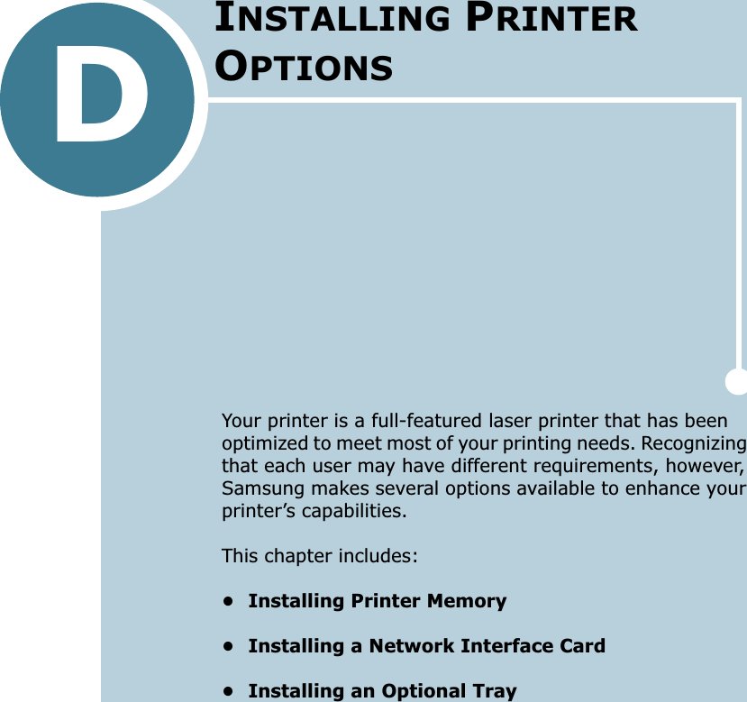 DYour printer is a full-featured laser printer that has been optimized to meet most of your printing needs. Recognizing that each user may have different requirements, however, Samsung makes several options available to enhance your printer’s capabilities.This chapter includes:• Installing Printer Memory• Installing a Network Interface Card• Installing an Optional TrayINSTALLING PRINTER OPTIONS