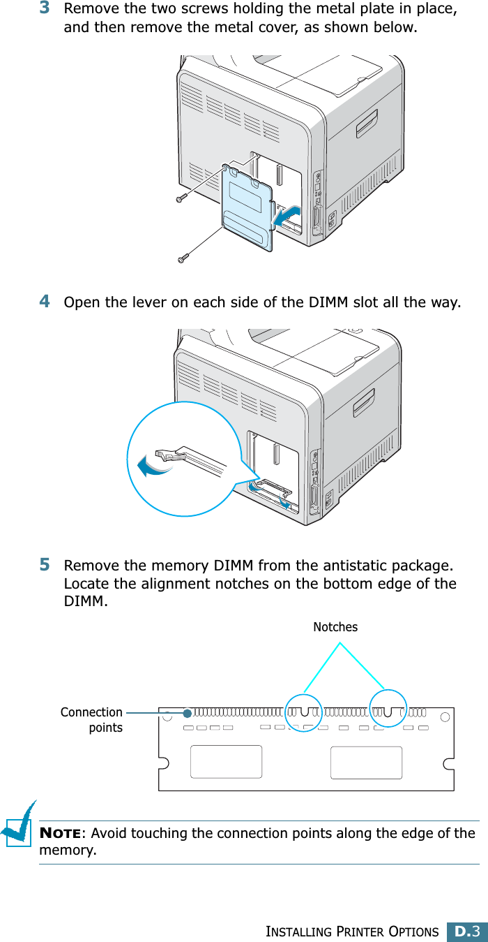 INSTALLING PRINTER OPTIONSD.3D3Remove the two screws holding the metal plate in place, and then remove the metal cover, as shown below.4Open the lever on each side of the DIMM slot all the way.5Remove the memory DIMM from the antistatic package. Locate the alignment notches on the bottom edge of the DIMM.NOTE: Avoid touching the connection points along the edge of the memory.ConnectionpointsNotches