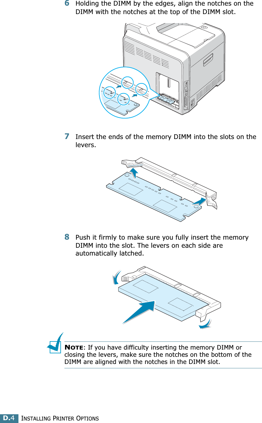 INSTALLING PRINTER OPTIONSD.46Holding the DIMM by the edges, align the notches on the DIMM with the notches at the top of the DIMM slot.7Insert the ends of the memory DIMM into the slots on the levers. 8Push it firmly to make sure you fully insert the memory DIMM into the slot. The levers on each side are automatically latched.NOTE: If you have difficulty inserting the memory DIMM or closing the levers, make sure the notches on the bottom of the DIMM are aligned with the notches in the DIMM slot.