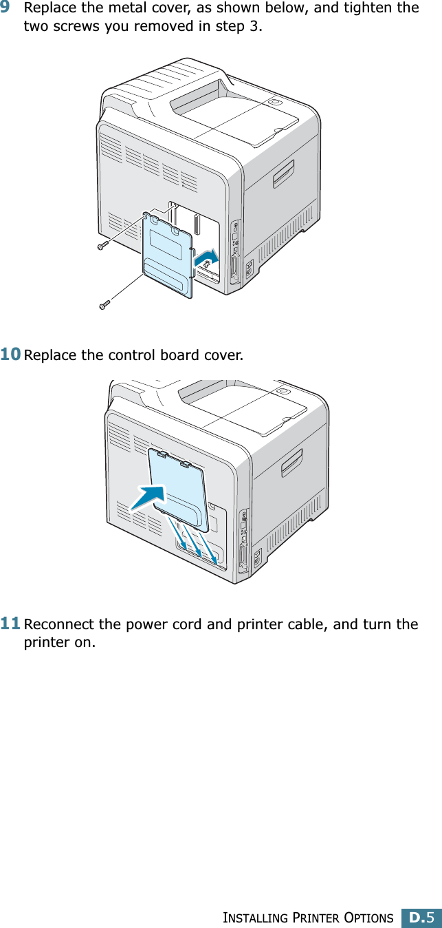 INSTALLING PRINTER OPTIONSD.5D9Replace the metal cover, as shown below, and tighten the two screws you removed in step 3.10Replace the control board cover. 11Reconnect the power cord and printer cable, and turn the printer on.