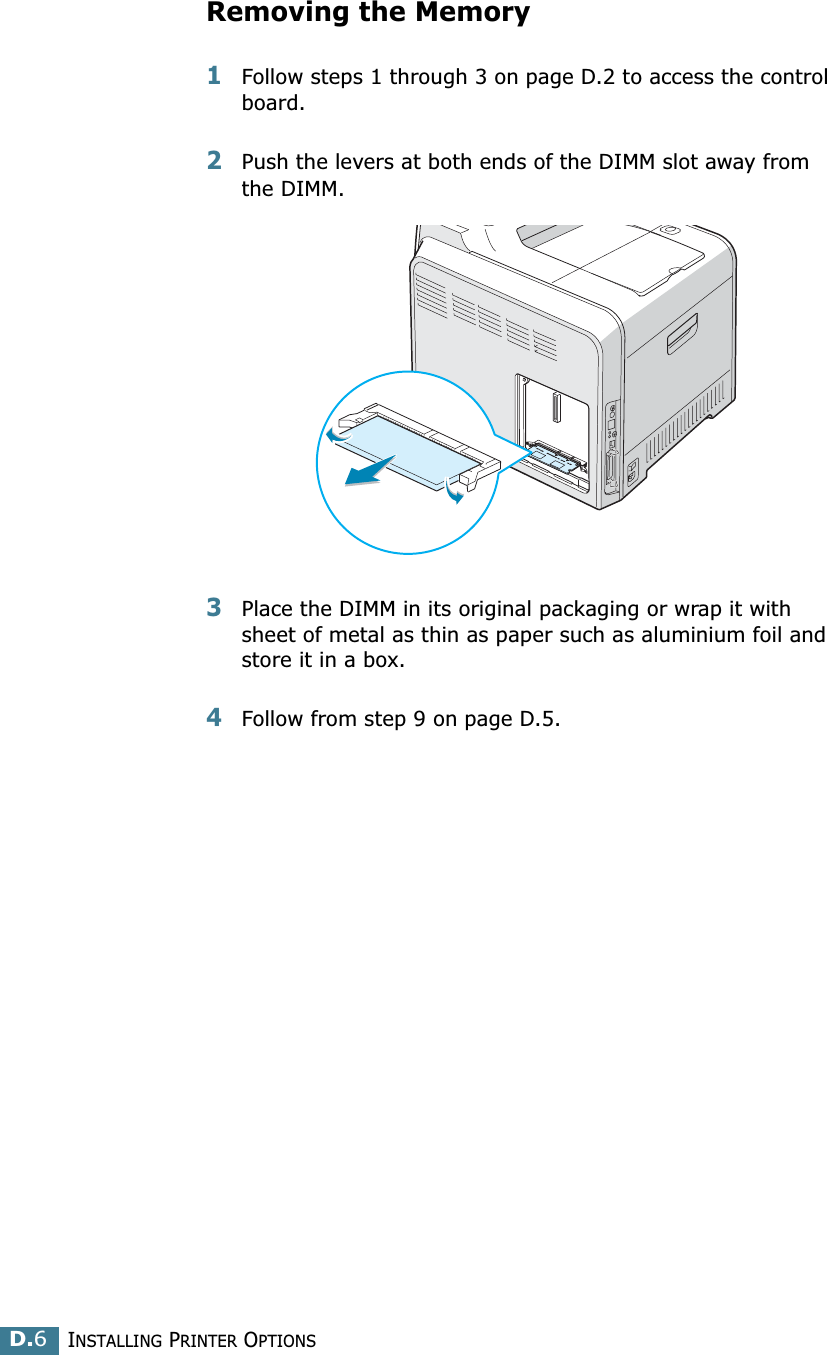 INSTALLING PRINTER OPTIONSD.6Removing the Memory 1Follow steps 1 through 3 on page D.2 to access the control board.2Push the levers at both ends of the DIMM slot away from the DIMM.3Place the DIMM in its original packaging or wrap it with sheet of metal as thin as paper such as aluminium foil and store it in a box.4Follow from step 9 on page D.5.