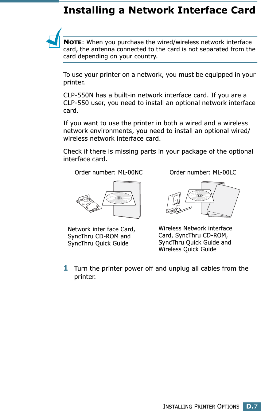 INSTALLING PRINTER OPTIONSD.7DInstalling a Network Interface CardNOTE: When you purchase the wired/wireless network interface card, the antenna connected to the card is not separated from the card depending on your country.To use your printer on a network, you must be equipped in your printer.CLP-550N has a built-in network interface card. If you are a CLP-550 user, you need to install an optional network interface card. If you want to use the printer in both a wired and a wireless network environments, you need to install an optional wired/wireless network interface card. Check if there is missing parts in your package of the optional interface card.1Turn the printer power off and unplug all cables from the printer.Order number: ML-00NCNetwork inter face Card, SyncThru CD-ROM and SyncThru Quick GuideOrder number: ML-00LCWireless Network interface Card, SyncThru CD-ROM, SyncThru Quick Guide and Wireless Quick Guide