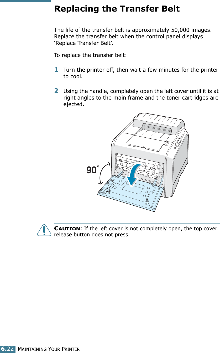 MAINTAINING YOUR PRINTER6.22Replacing the Transfer BeltThe life of the transfer belt is approximately 50,000 images. Replace the transfer belt when the control panel displays ‘Replace Transfer Belt’. To replace the transfer belt:1Turn the printer off, then wait a few minutes for the printer to cool.2Using the handle, completely open the left cover until it is at right angles to the main frame and the toner cartridges are ejected. CAUTION: If the left cover is not completely open, the top cover release button does not press.