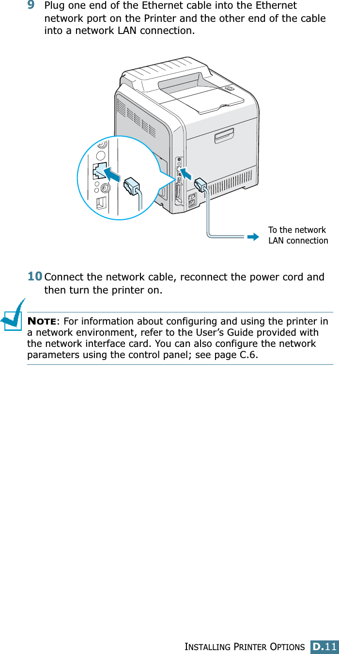 INSTALLING PRINTER OPTIONSD.11D9Plug one end of the Ethernet cable into the Ethernet network port on the Printer and the other end of the cable into a network LAN connection.10Connect the network cable, reconnect the power cord and then turn the printer on.NOTE: For information about configuring and using the printer in a network environment, refer to the User’s Guide provided with the network interface card. You can also configure the network parameters using the control panel; see page C.6.To the network LAN connection