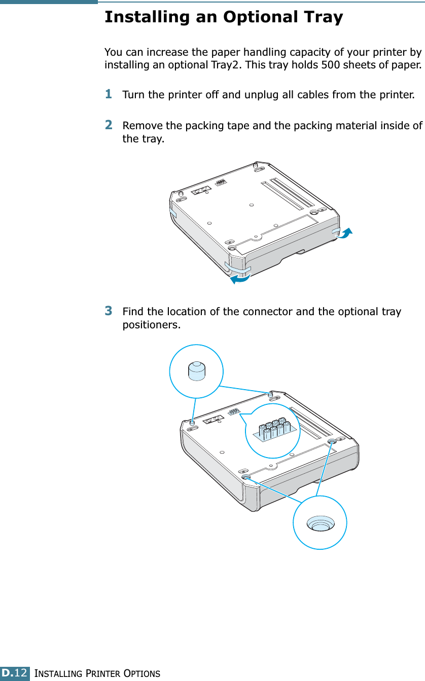 INSTALLING PRINTER OPTIONSD.12Installing an Optional TrayYou can increase the paper handling capacity of your printer by installing an optional Tray2. This tray holds 500 sheets of paper. 1Turn the printer off and unplug all cables from the printer.2Remove the packing tape and the packing material inside of the tray.3Find the location of the connector and the optional tray positioners.