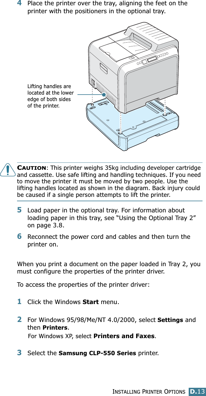 INSTALLING PRINTER OPTIONSD.13D4Place the printer over the tray, aligning the feet on the printer with the positioners in the optional tray.CAUTION: This printer weighs 35kg including developer cartridge and cassette. Use safe lifting and handling techniques. If you need to move the printer it must be moved by two people. Use the lifting handles located as shown in the diagram. Back injury could be caused if a single person attempts to lift the printer.5Load paper in the optional tray. For information about loading paper in this tray, see “Using the Optional Tray 2” on page 3.8.6Reconnect the power cord and cables and then turn the printer on.When you print a document on the paper loaded in Tray 2, you must configure the properties of the printer driver. To access the properties of the printer driver:1Click the Windows Start menu.2For Windows 95/98/Me/NT 4.0/2000, select Settings and then Printers.For Windows XP, select Printers and Faxes.3Select the Samsung CLP-550 Series printer.Lifting handles are located at the lower edge of both sides of the printer.