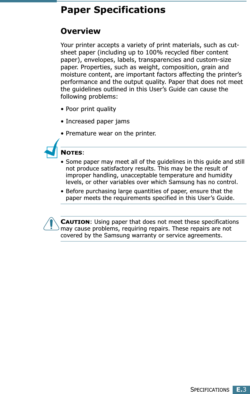 SPECIFICATIONSE.3EPaper SpecificationsOverviewYour printer accepts a variety of print materials, such as cut-sheet paper (including up to 100% recycled fiber content paper), envelopes, labels, transparencies and custom-size paper. Properties, such as weight, composition, grain and moisture content, are important factors affecting the printer’s performance and the output quality. Paper that does not meet the guidelines outlined in this User’s Guide can cause the following problems:• Poor print quality• Increased paper jams• Premature wear on the printer.NOTES: • Some paper may meet all of the guidelines in this guide and still not produce satisfactory results. This may be the result of improper handling, unacceptable temperature and humidity levels, or other variables over which Samsung has no control.• Before purchasing large quantities of paper, ensure that the paper meets the requirements specified in this User’s Guide. CAUTION: Using paper that does not meet these specifications may cause problems, requiring repairs. These repairs are not covered by the Samsung warranty or service agreements.