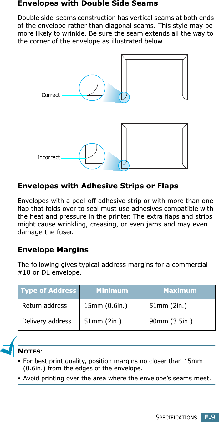 SPECIFICATIONSE.9EEnvelopes with Double Side SeamsDouble side-seams construction has vertical seams at both ends of the envelope rather than diagonal seams. This style may be more likely to wrinkle. Be sure the seam extends all the way to the corner of the envelope as illustrated below.Envelopes with Adhesive Strips or FlapsEnvelopes with a peel-off adhesive strip or with more than one flap that folds over to seal must use adhesives compatible with the heat and pressure in the printer. The extra flaps and strips might cause wrinkling, creasing, or even jams and may even damage the fuser.Envelope MarginsThe following gives typical address margins for a commercial #10 or DL envelope.NOTES:• For best print quality, position margins no closer than 15mm (0.6in.) from the edges of the envelope.• Avoid printing over the area where the envelope’s seams meet.Type of Address Minimum MaximumReturn address 15mm (0.6in.) 51mm (2in.)Delivery address 51mm (2in.) 90mm (3.5in.)CorrectIncorrect