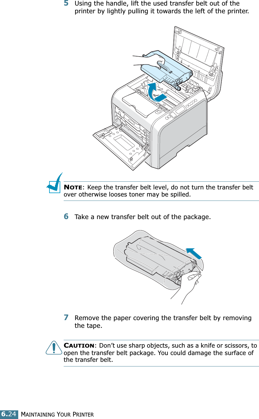 MAINTAINING YOUR PRINTER6.245Using the handle, lift the used transfer belt out of the printer by lightly pulling it towards the left of the printer.NOTE: Keep the transfer belt level, do not turn the transfer belt over otherwise looses toner may be spilled.6Take a new transfer belt out of the package. 7Remove the paper covering the transfer belt by removing the tape.CAUTION: Don’t use sharp objects, such as a knife or scissors, to open the transfer belt package. You could damage the surface of the transfer belt.