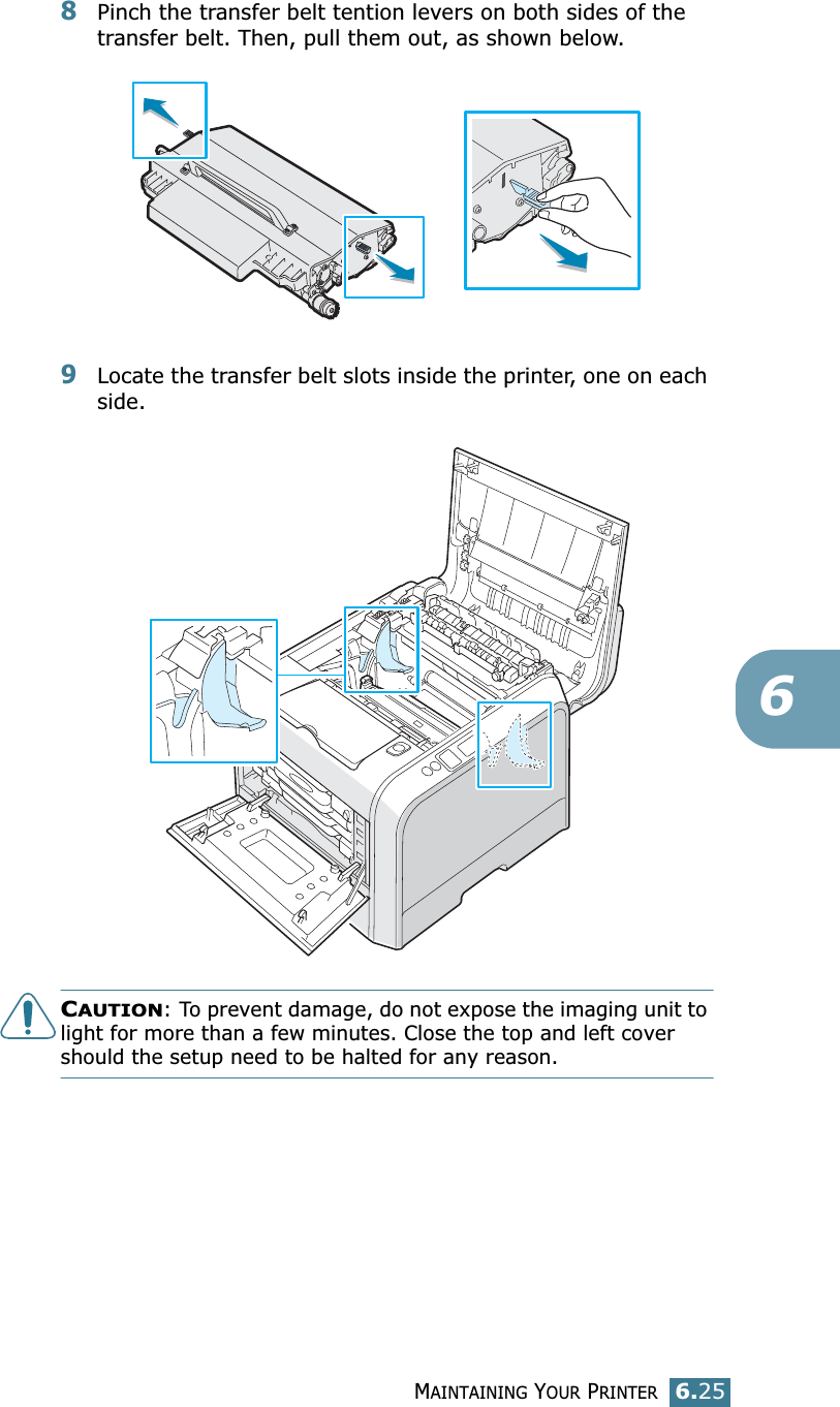 MAINTAINING YOUR PRINTER6.2568Pinch the transfer belt tention levers on both sides of the transfer belt. Then, pull them out, as shown below. 9Locate the transfer belt slots inside the printer, one on each side.CAUTION: To prevent damage, do not expose the imaging unit to light for more than a few minutes. Close the top and left cover should the setup need to be halted for any reason.