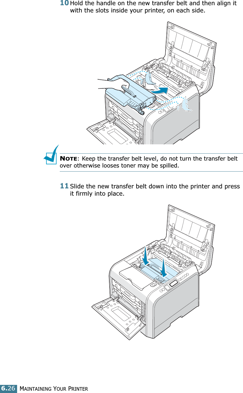 MAINTAINING YOUR PRINTER6.2610Hold the handle on the new transfer belt and then align it with the slots inside your printer, on each side.NOTE: Keep the transfer belt level, do not turn the transfer belt over otherwise looses toner may be spilled.11Slide the new transfer belt down into the printer and press it firmly into place. 